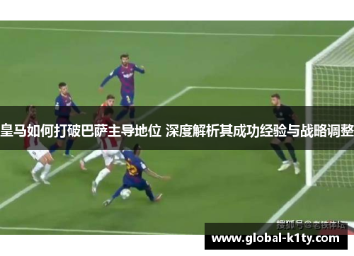 皇马如何打破巴萨主导地位 深度解析其成功经验与战略调整