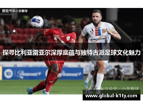 探寻比利亚雷亚尔深厚底蕴与独特古派足球文化魅力
